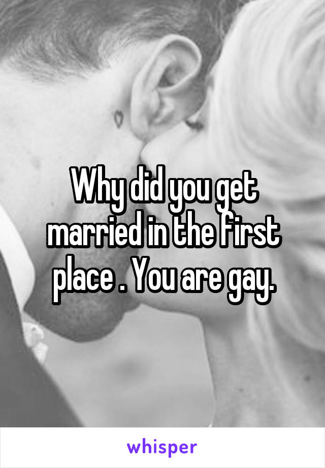 Why did you get married in the first place . You are gay.