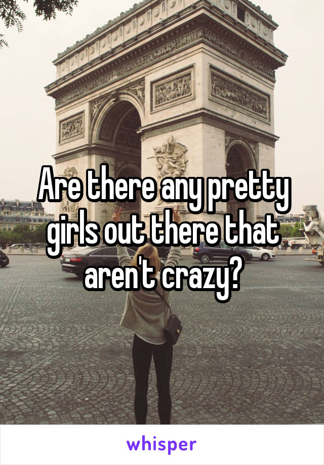 Are there any pretty girls out there that aren't crazy?