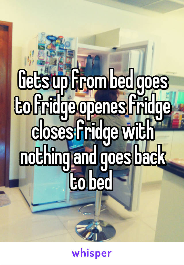 Gets up from bed goes to fridge openes fridge closes fridge with nothing and goes back to bed 