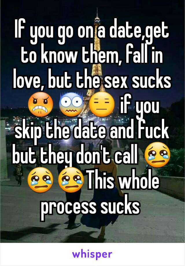 If you go on a date,get to know them, fall in love, but the sex sucks😠😨😑 if you skip the date and fuck but they don't call 😢😢😢This whole process sucks 