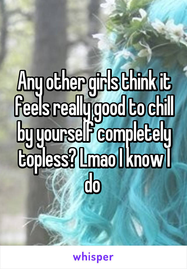 Any other girls think it feels really good to chill by yourself completely topless? Lmao I know I do 