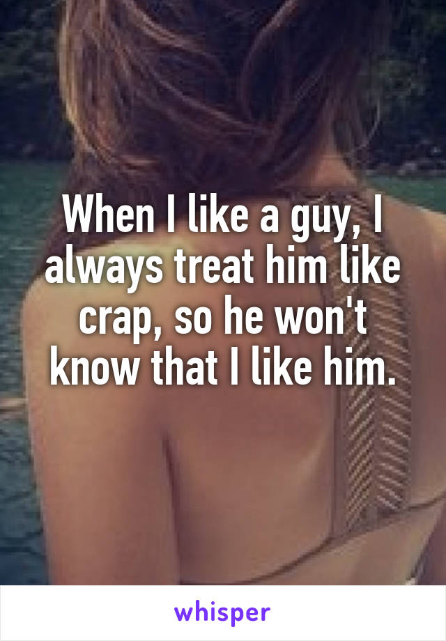 When I like a guy, I always treat him like crap, so he won't know that I like him.
