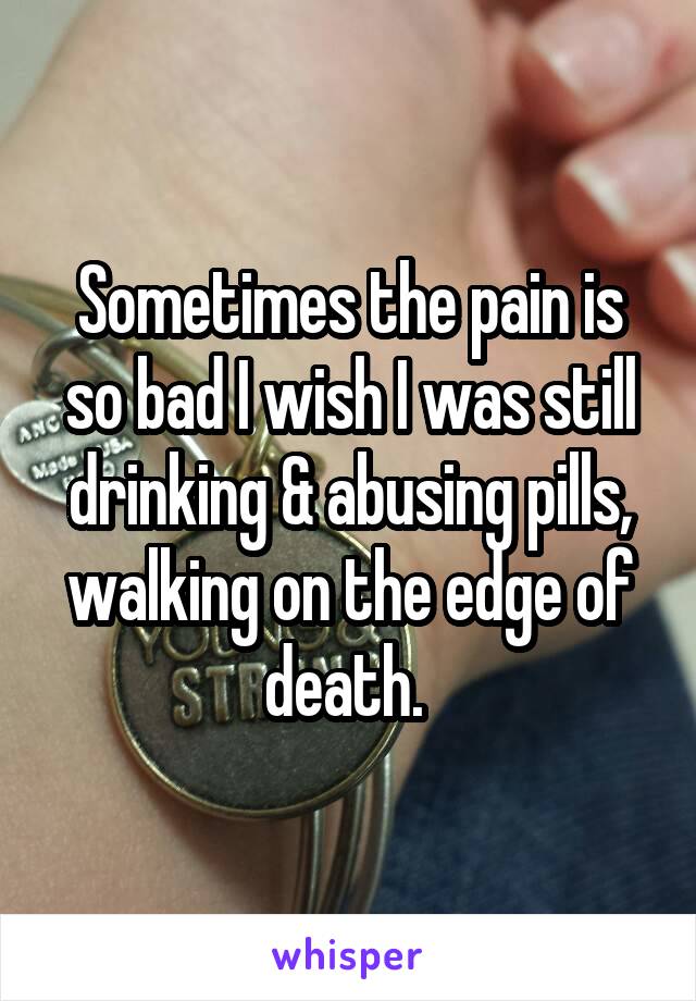 Sometimes the pain is so bad I wish I was still drinking & abusing pills, walking on the edge of death. 