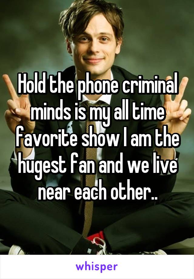 Hold the phone criminal minds is my all time favorite show I am the hugest fan and we live near each other..