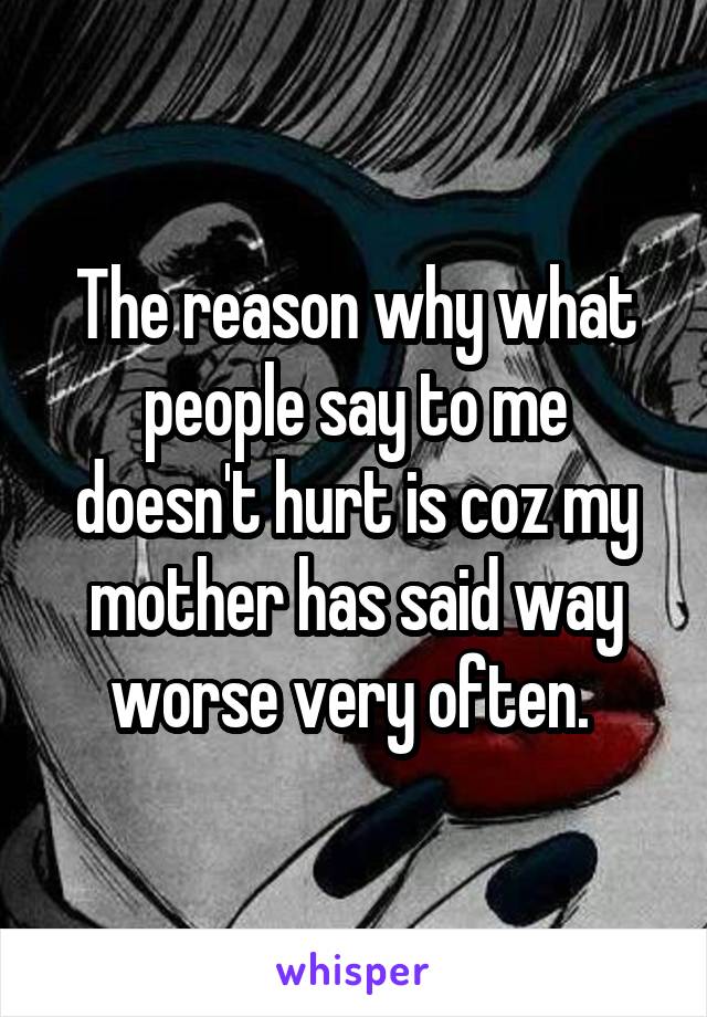 The reason why what people say to me doesn't hurt is coz my mother has said way worse very often. 