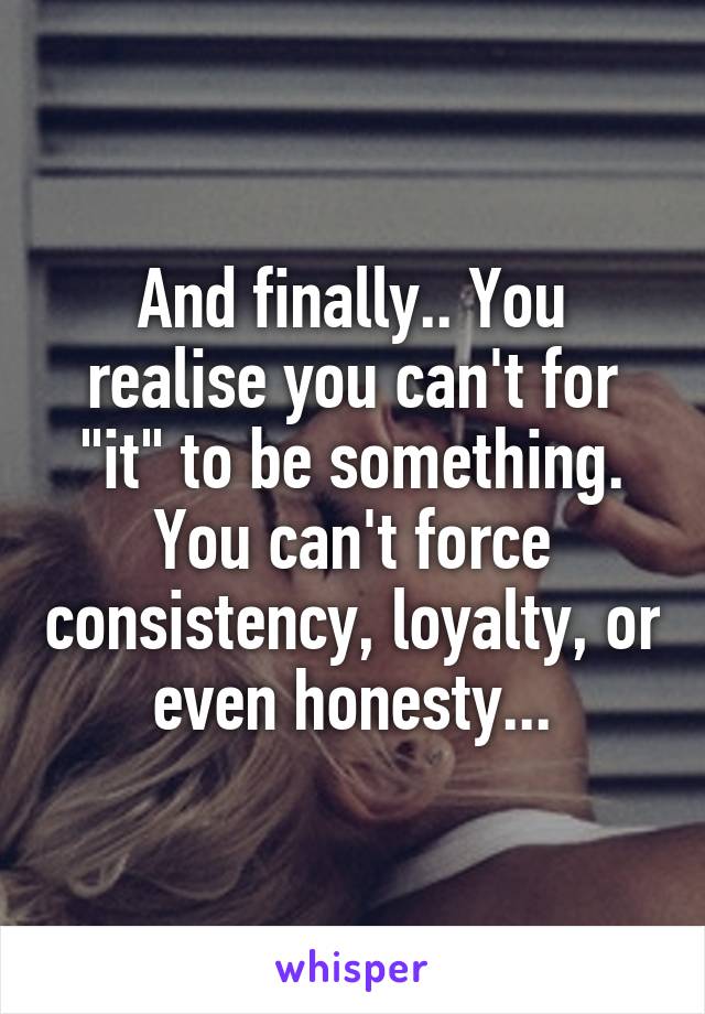 And finally.. You realise you can't for "it" to be something. You can't force consistency, loyalty, or even honesty...