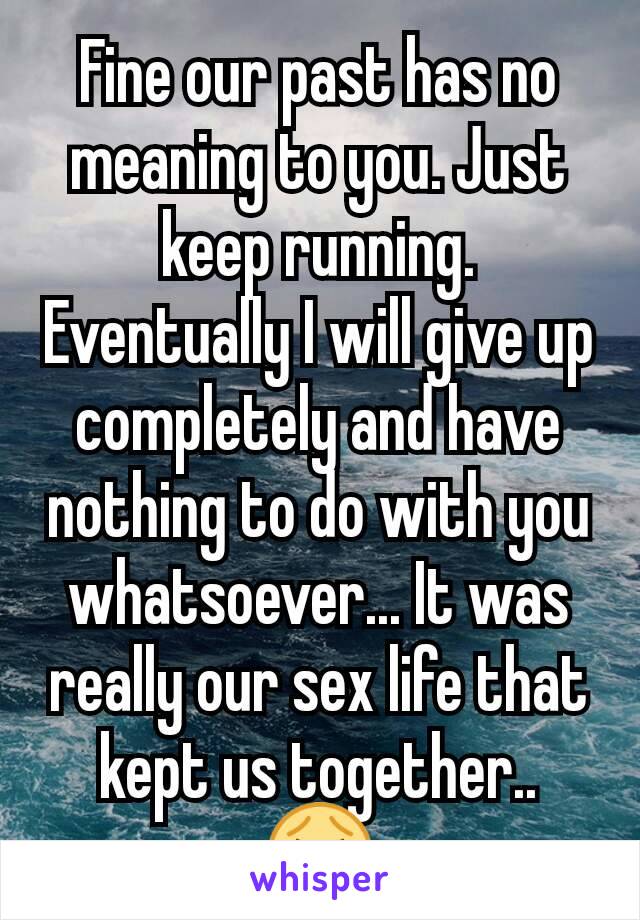 Fine our past has no meaning to you. Just keep running. Eventually I will give up completely and have nothing to do with you whatsoever... It was really our sex life that kept us together.. 😭