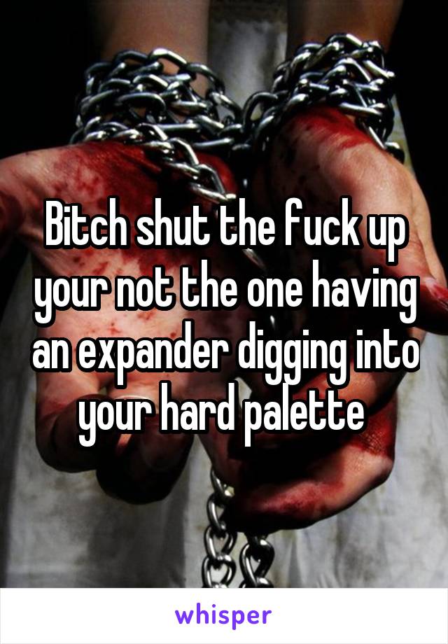 Bitch shut the fuck up your not the one having an expander digging into your hard palette 