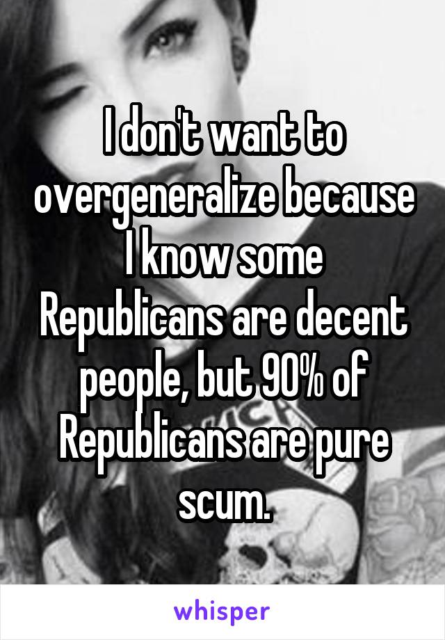 I don't want to overgeneralize because I know some Republicans are decent people, but 90% of Republicans are pure scum.