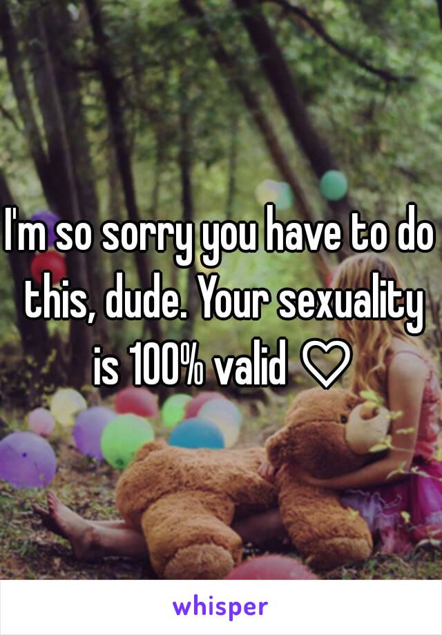 I'm so sorry you have to do this, dude. Your sexuality is 100% valid ♡