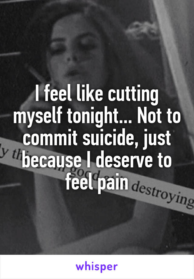 I feel like cutting myself tonight... Not to commit suicide, just because I deserve to feel pain