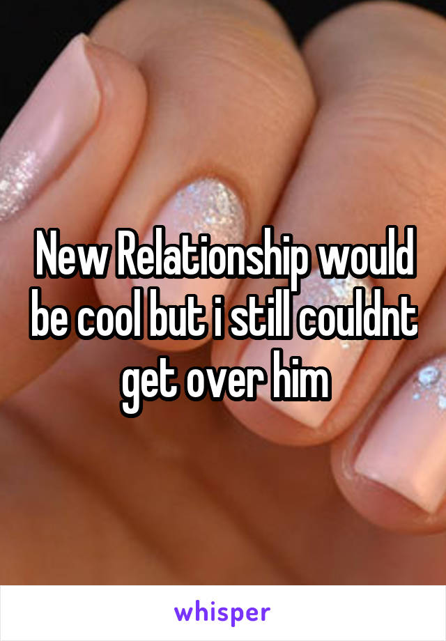 New Relationship would be cool but i still couldnt get over him