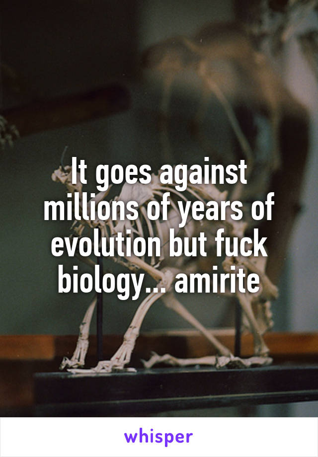 It goes against millions of years of evolution but fuck biology... amirite