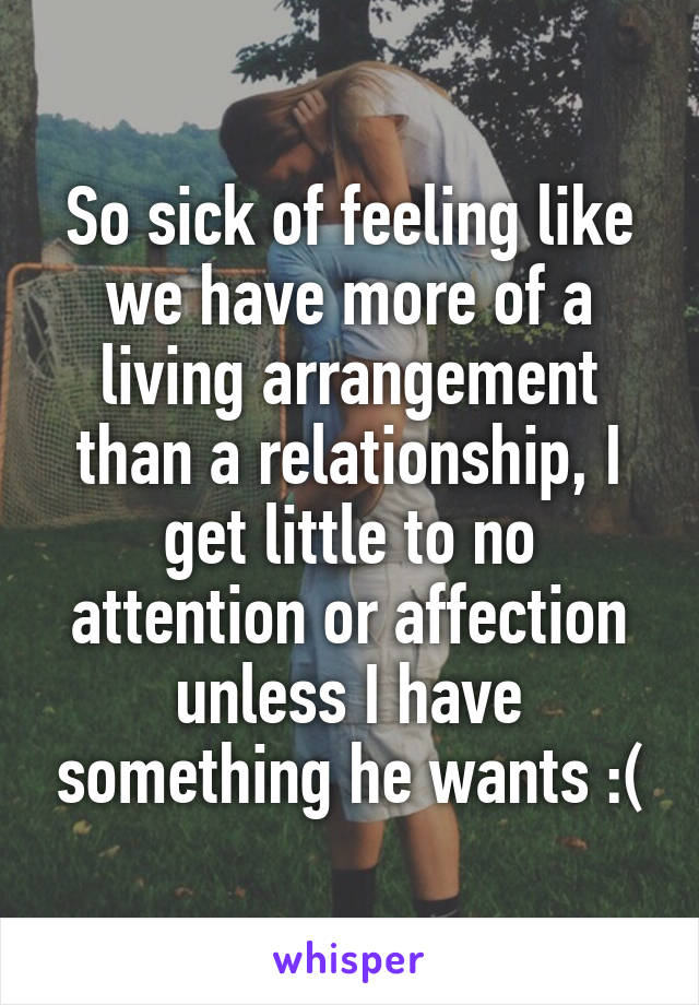 So sick of feeling like we have more of a living arrangement than a relationship, I get little to no attention or affection unless I have something he wants :(