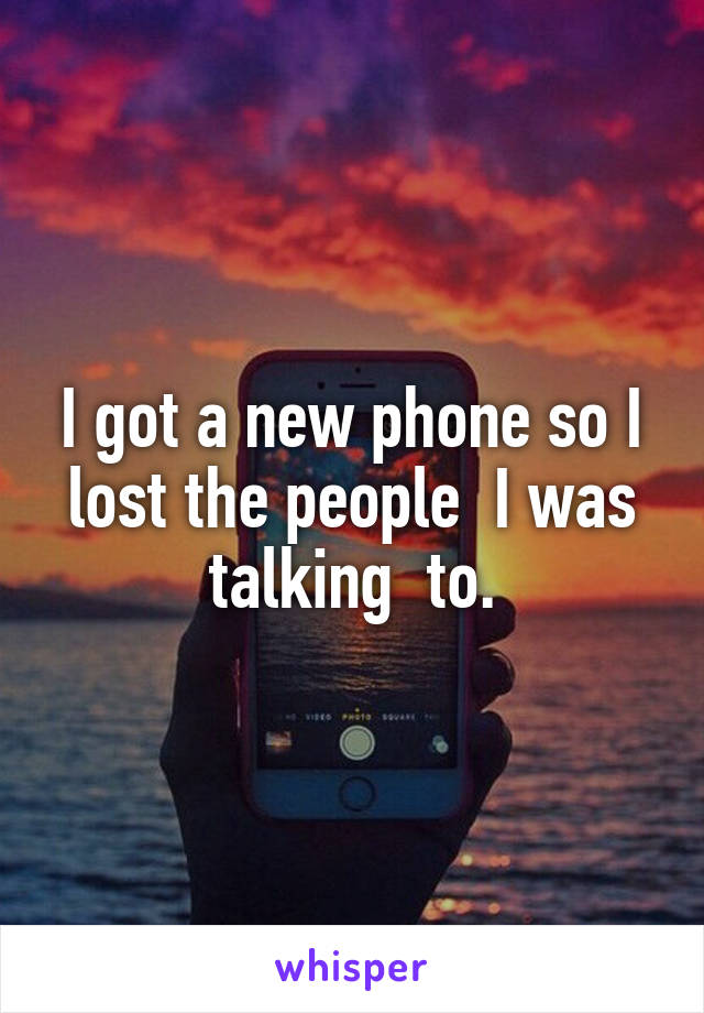 I got a new phone so I lost the people  I was talking  to.