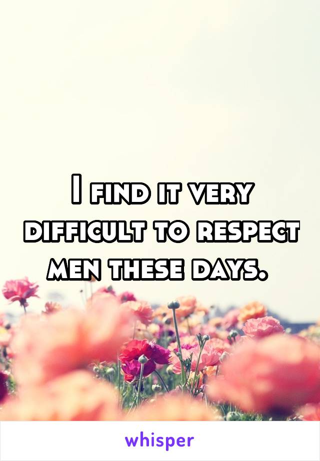 I find it very difficult to respect men these days. 