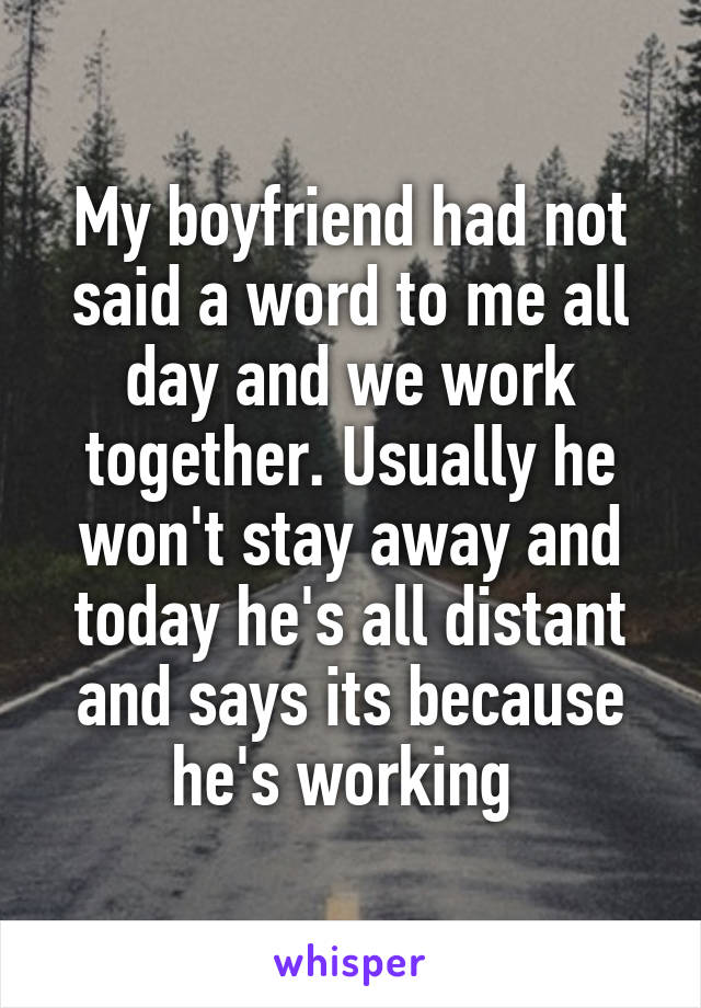 My boyfriend had not said a word to me all day and we work together. Usually he won't stay away and today he's all distant and says its because he's working 