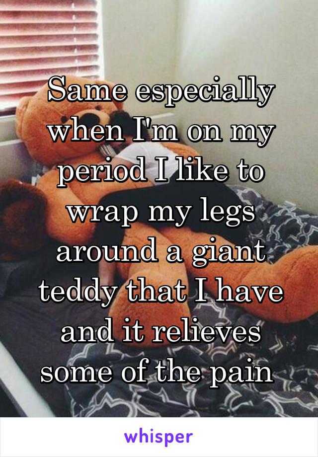 Same especially when I'm on my period I like to wrap my legs around a giant teddy that I have and it relieves some of the pain 