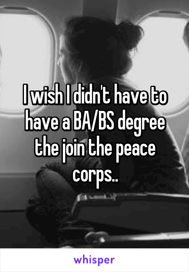 I wish I didn't have to have a BA/BS degree the join the peace corps..