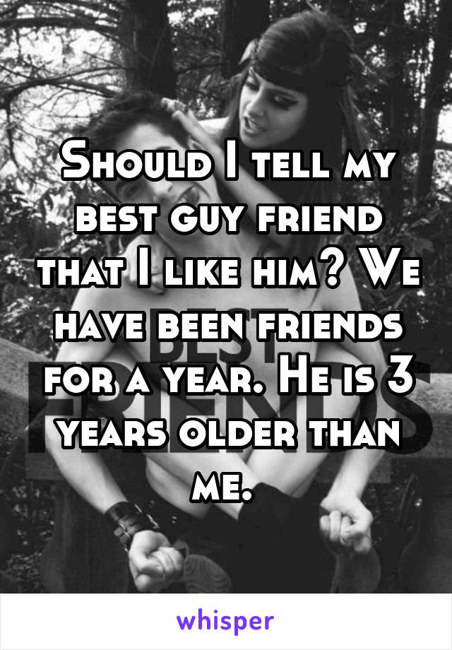 Should I tell my best guy friend that I like him? We have been friends for a year. He is 3 years older than me. 