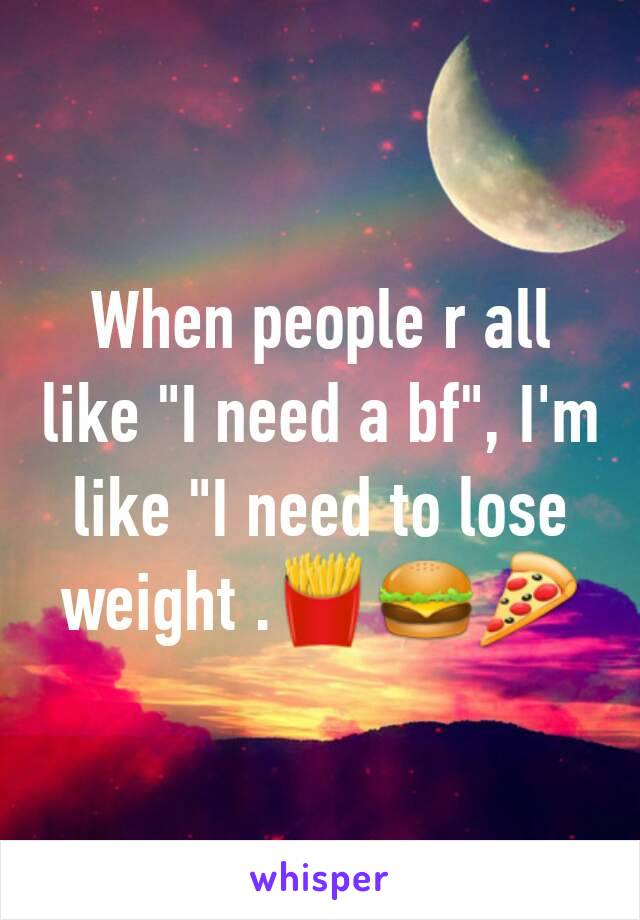 When people r all like "I need a bf", I'm like "I need to lose weight .🍟🍔🍕