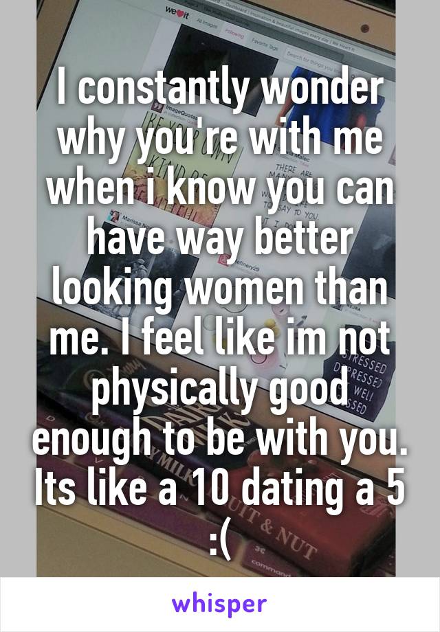 I constantly wonder why you're with me when i know you can have way better looking women than me. I feel like im not physically good enough to be with you. Its like a 10 dating a 5 :(