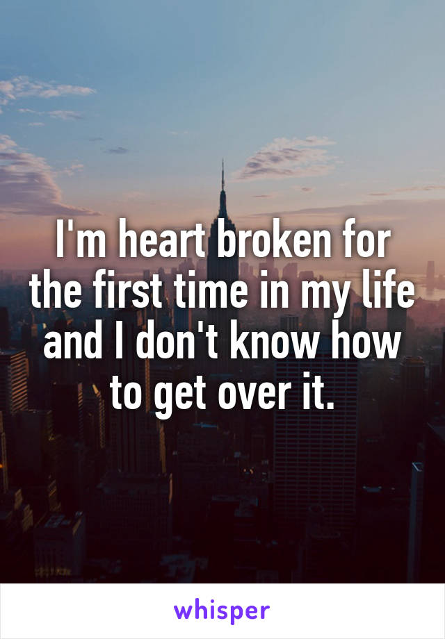 I'm heart broken for the first time in my life and I don't know how to get over it.