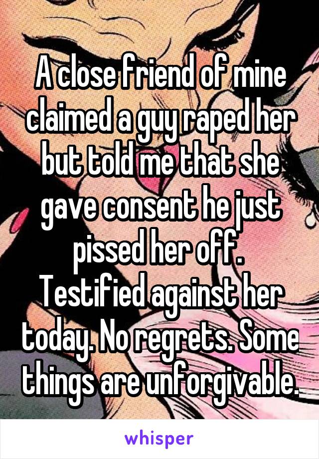 A close friend of mine claimed a guy raped her but told me that she gave consent he just pissed her off. 
Testified against her today. No regrets. Some things are unforgivable.