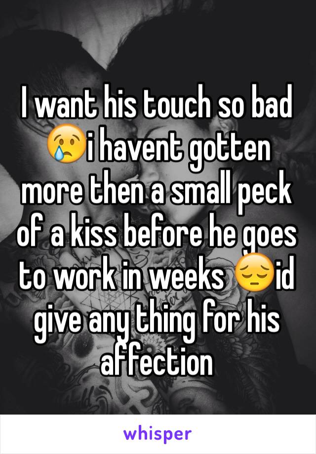 I want his touch so bad 😢i havent gotten more then a small peck of a kiss before he goes to work in weeks 😔id give any thing for his affection 