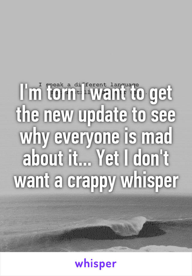 I'm torn I want to get the new update to see why everyone is mad about it... Yet I don't want a crappy whisper