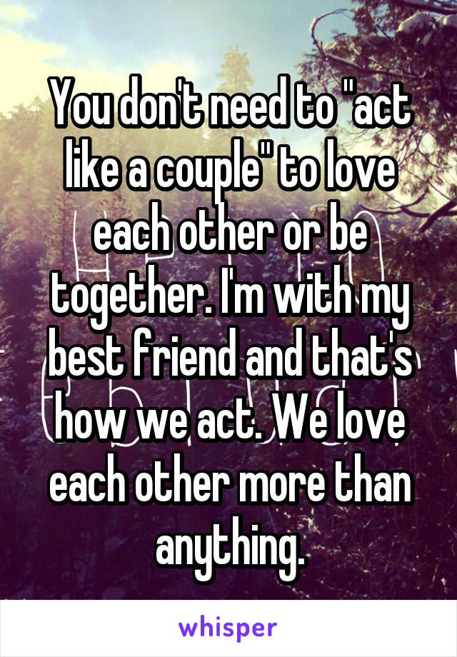 You don't need to "act like a couple" to love each other or be together. I'm with my best friend and that's how we act. We love each other more than anything.