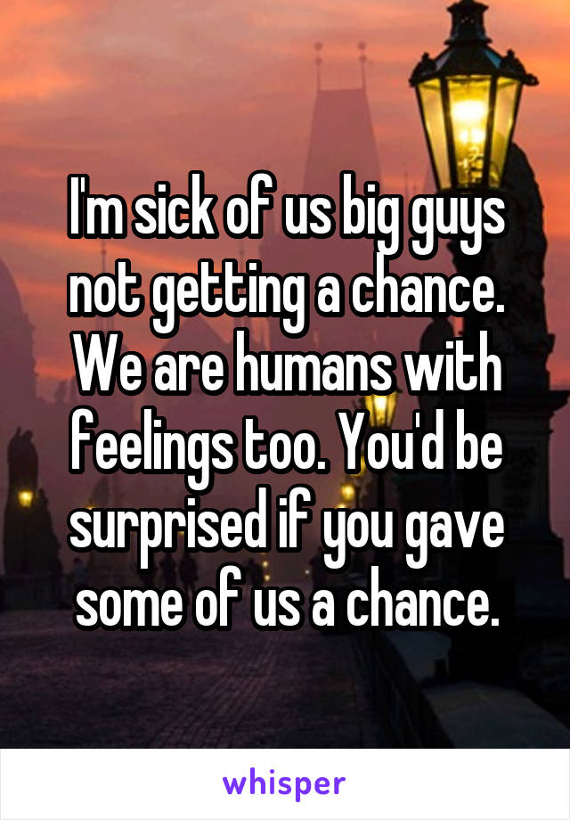 I'm sick of us big guys not getting a chance. We are humans with feelings too. You'd be surprised if you gave some of us a chance.