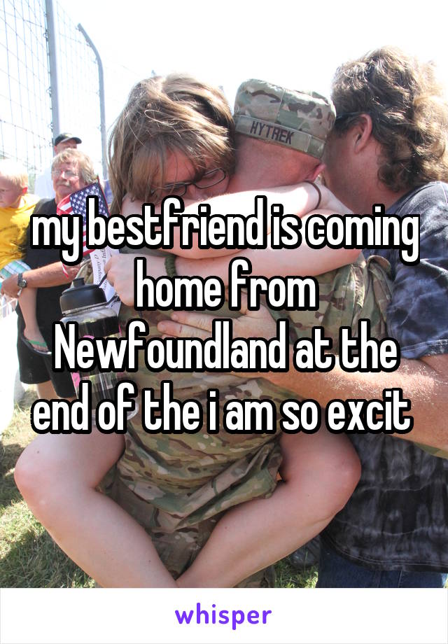 my bestfriend is coming home from Newfoundland at the end of the i am so excit 