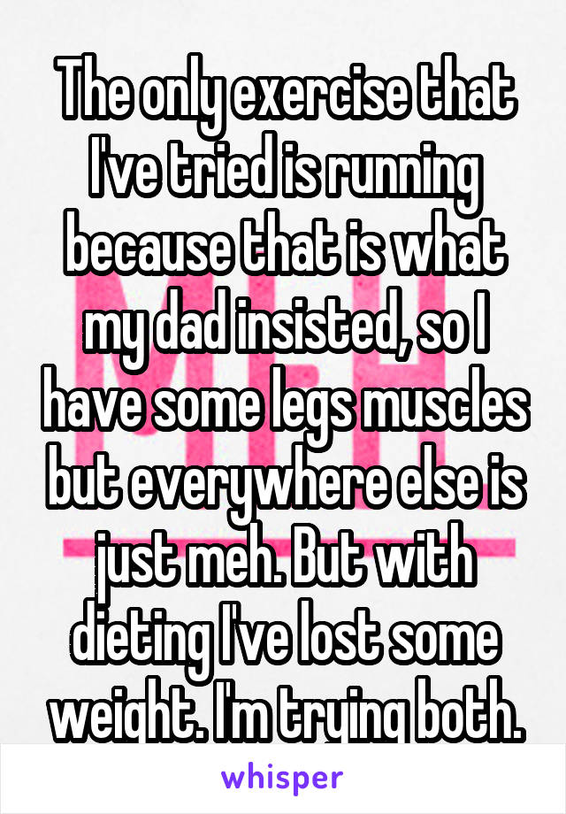 The only exercise that I've tried is running because that is what my dad insisted, so I have some legs muscles but everywhere else is just meh. But with dieting I've lost some weight. I'm trying both.