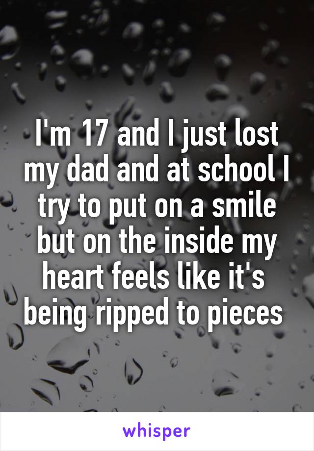 I'm 17 and I just lost my dad and at school I try to put on a smile but on the inside my heart feels like it's  being ripped to pieces 