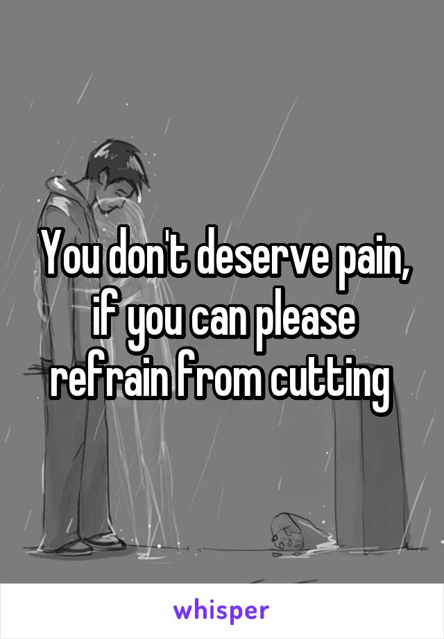 You don't deserve pain, if you can please refrain from cutting 