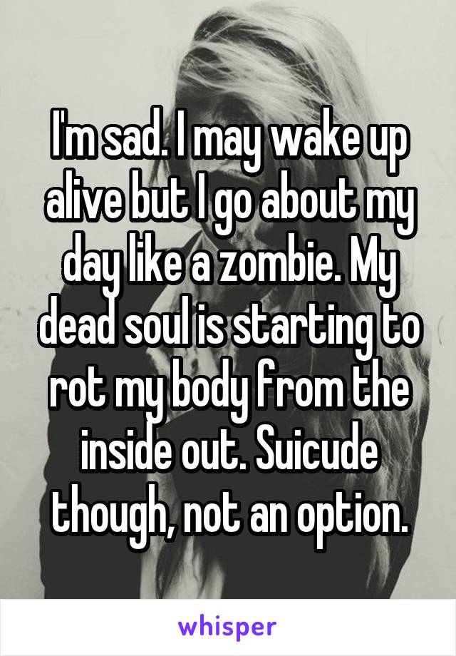 I'm sad. I may wake up alive but I go about my day like a zombie. My dead soul is starting to rot my body from the inside out. Suicude though, not an option.