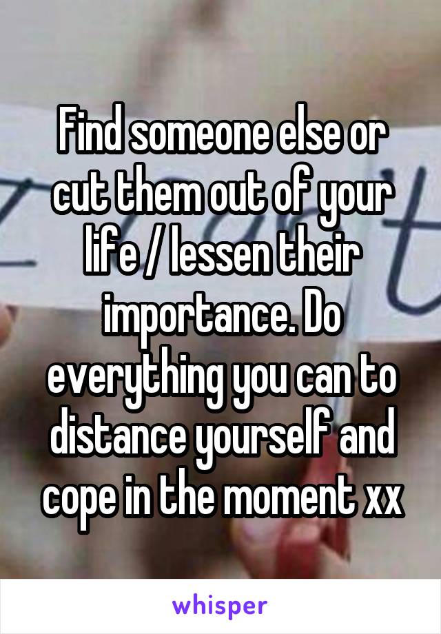 Find someone else or cut them out of your life / lessen their importance. Do everything you can to distance yourself and cope in the moment xx