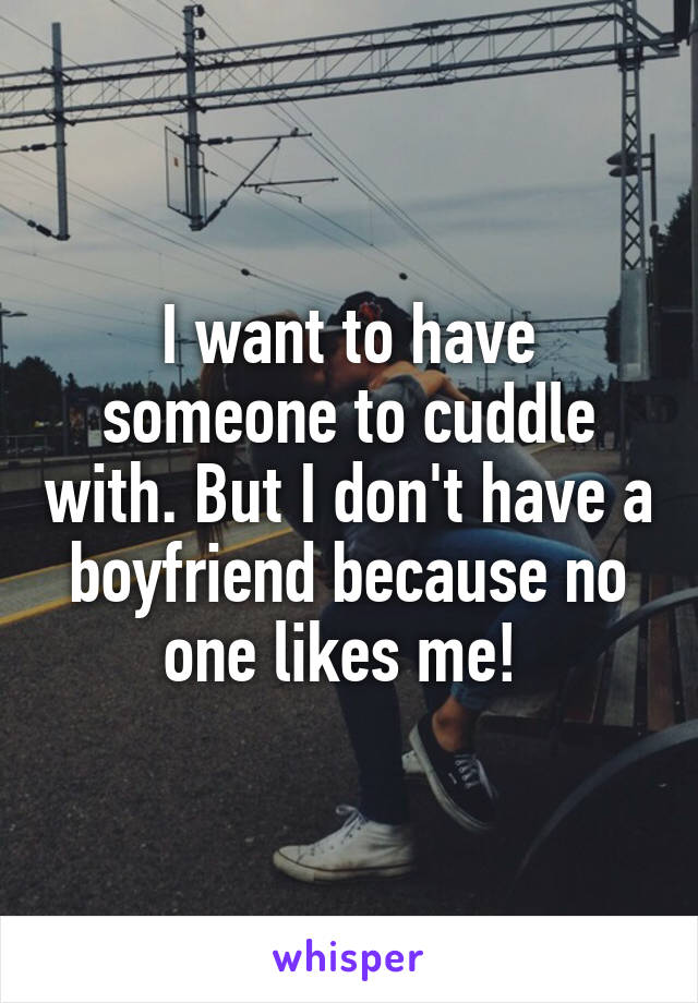 I want to have someone to cuddle with. But I don't have a boyfriend because no one likes me! 