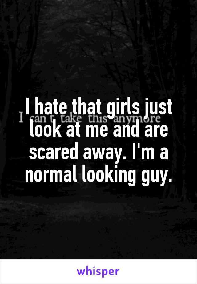 I hate that girls just look at me and are scared away. I'm a normal looking guy.