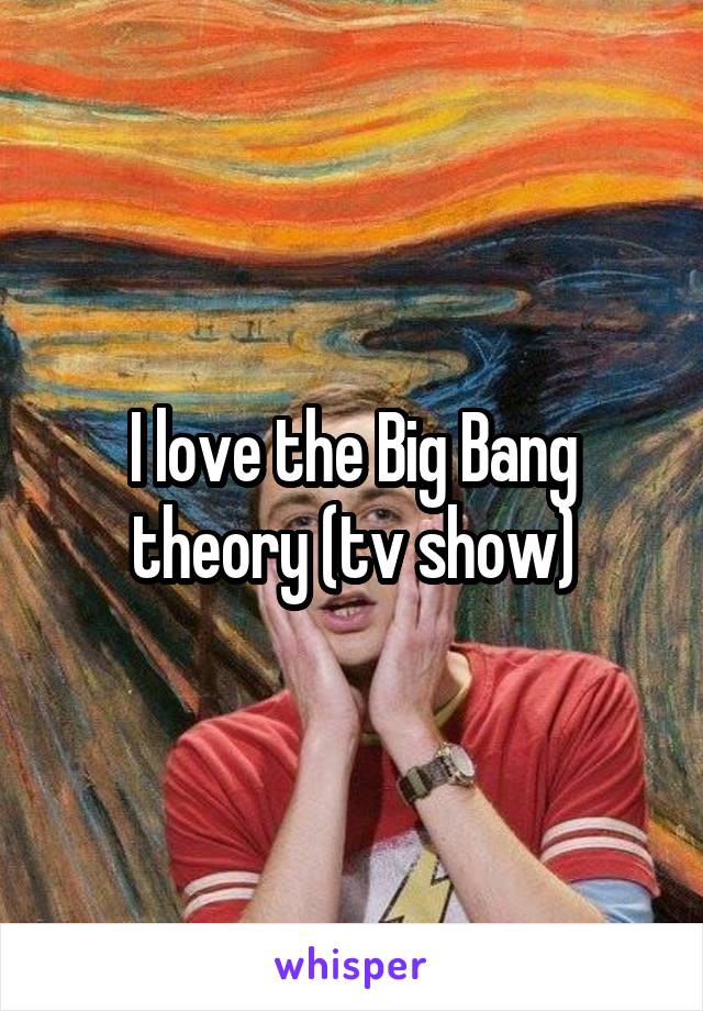 I love the Big Bang theory (tv show)