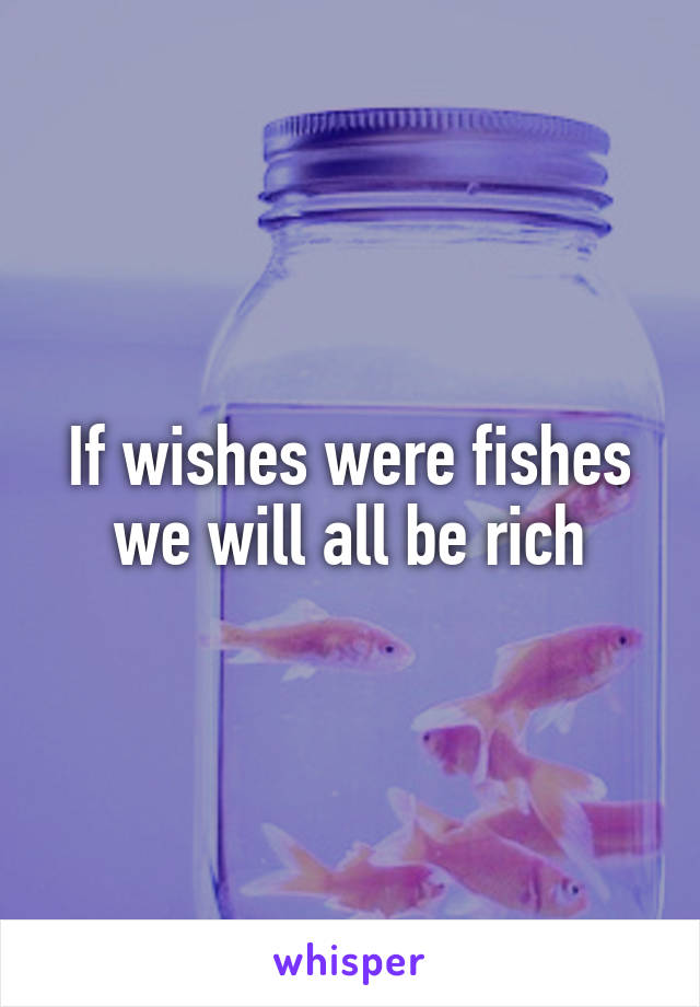 If wishes were fishes we will all be rich