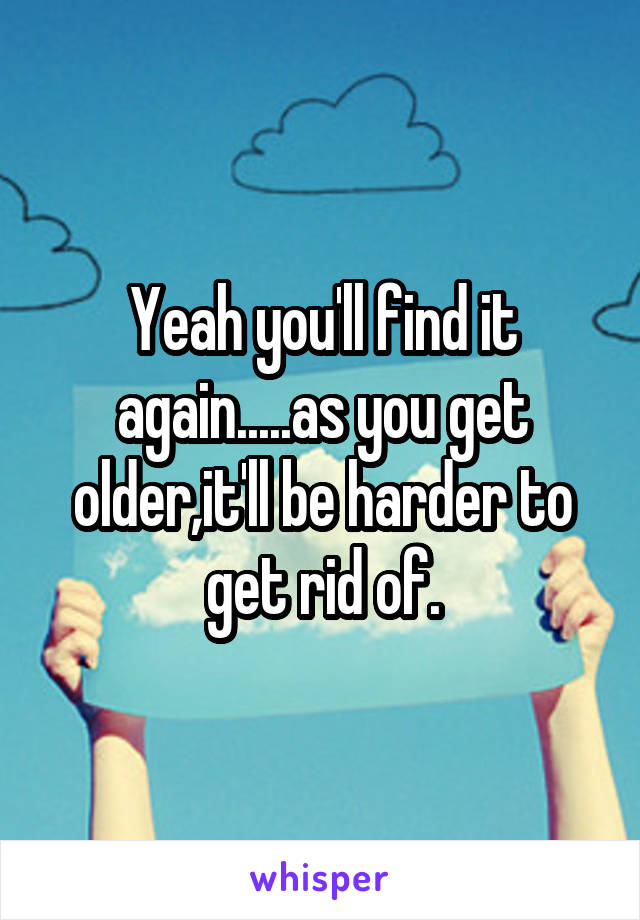 Yeah you'll find it again.....as you get older,it'll be harder to get rid of.