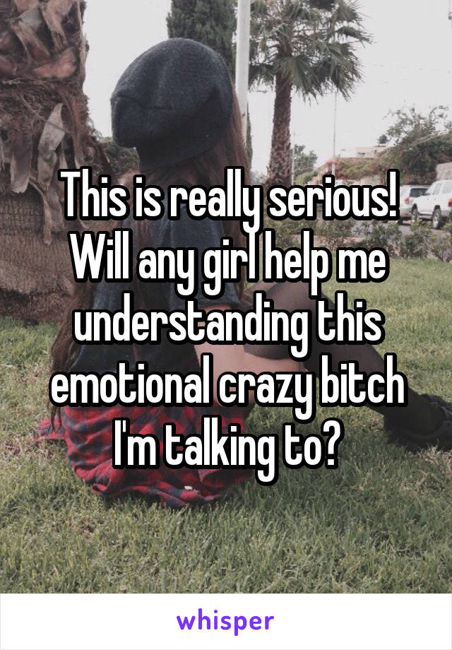 This is really serious! Will any girl help me understanding this emotional crazy bitch I'm talking to?