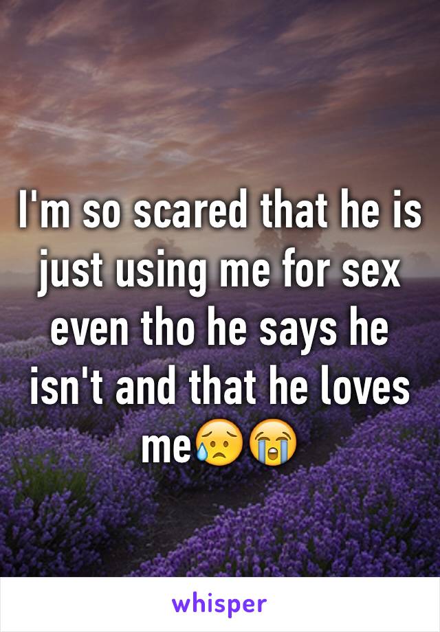 I'm so scared that he is just using me for sex even tho he says he isn't and that he loves me😥😭