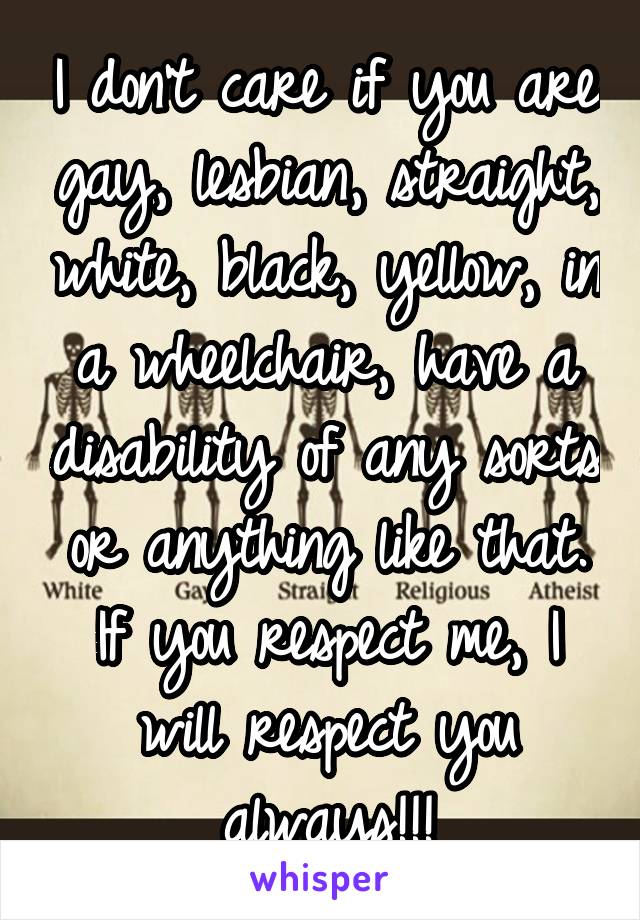 I don't care if you are gay, lesbian, straight, white, black, yellow, in a wheelchair, have a disability of any sorts or anything like that. If you respect me, I will respect you always!!!