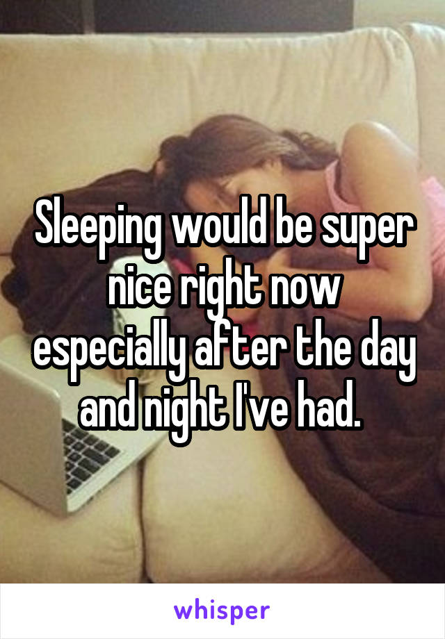 Sleeping would be super nice right now especially after the day and night I've had. 