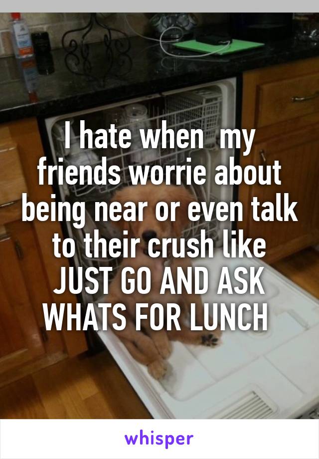 I hate when  my friends worrie about being near or even talk to their crush like JUST GO AND ASK WHATS FOR LUNCH 