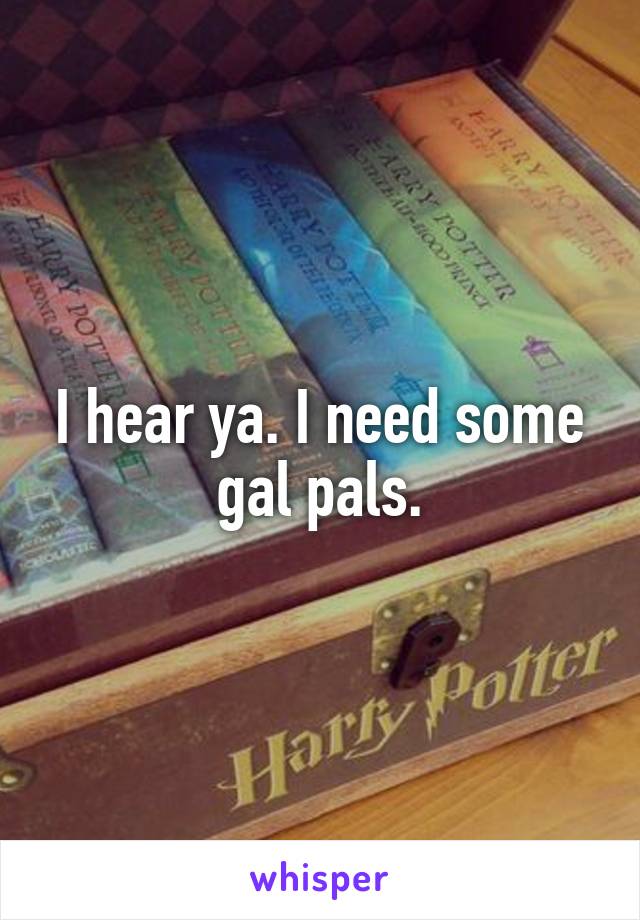 I hear ya. I need some gal pals.