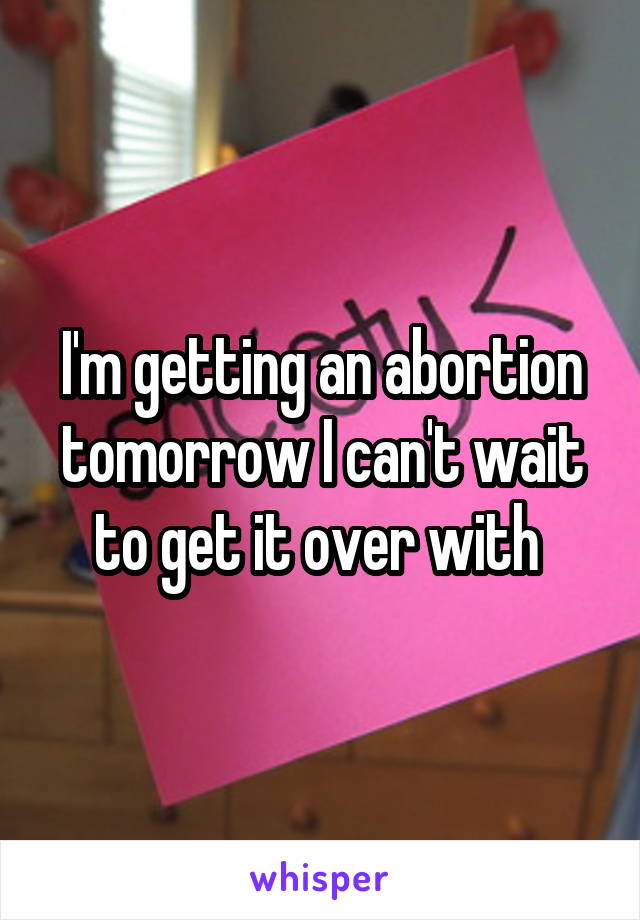 I'm getting an abortion tomorrow I can't wait to get it over with 